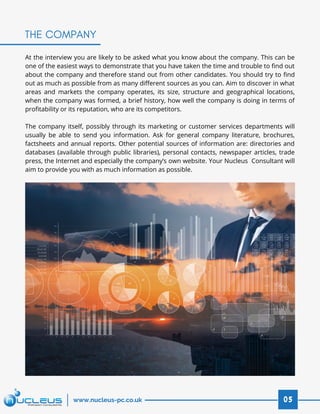 At the interview you are likely to be asked what you know about the company. This can be
one of the easiest ways to demonstrate that you have taken the time and trouble to find out
about the company and therefore stand out from other candidates. You should try to find
out as much as possible from as many different sources as you can. Aim to discover in what
areas and markets the company operates, its size, structure and geographical locations,
when the company was formed, a brief history, how well the company is doing in terms of
profitability or its reputation, who are its competitors.
 
The company itself, possibly through its marketing or customer services departments will
usually be able to send you information. Ask for general company literature, brochures,
factsheets and annual reports. Other potential sources of information are: directories and
databases (available through public libraries), personal contacts, newspaper articles, trade
press, the Internet and especially the company’s own website. Your Nucleus  Consultant will
aim to provide you with as much information as possible.
THE COMPANY
05www.nucleus-pc.co.uk
 