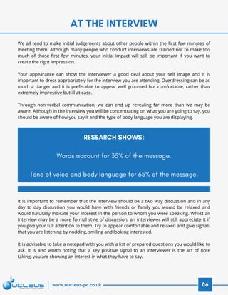 AT THE INTERVIEW
06www.nucleus-pc.co.uk
We all tend to make initial judgements about other people within the first few minutes of
meeting them. Although many people who conduct interviews are trained not to make too
much of those first few minutes, your initial impact will still be important if you want to
create the right impression.
 
Your appearance can show the interviewer a good deal about your self image and it is
important to dress appropriately for the interview you are attending. Overdressing can be as
much a danger and it is preferable to appear well groomed but comfortable, rather than
extremely impressive but ill at ease.
Through non-verbal communication, we can end up revealing far more than we may be
aware. Although in the interview you will be concentrating on what you are going to say, you
should be aware of how you say it and the type of body language you are displaying.
It is important to remember that the interview should be a two way discussion and in any
day to day discussion you would have with friends or family you would be relaxed and
would naturally indicate your interest in the person to whom you were speaking. Whilst an
interview may be a more formal style of discussion, an interviewer will still appreciate it if
you give your full attention to them. Try to appear comfortable and relaxed and give signals
that you are listening by nodding, smiling and looking interested.
 
It is advisable to take a notepad with you with a list of prepared questions you would like to
ask. It is also worth noting that a key positive signal to an interviewer is the act of note
taking; you are showing an interest in what they have to say.
RESEARCH SHOWS:
Words account for 35% of the message.
 
Tone of voice and body language for 65% of the message.
 