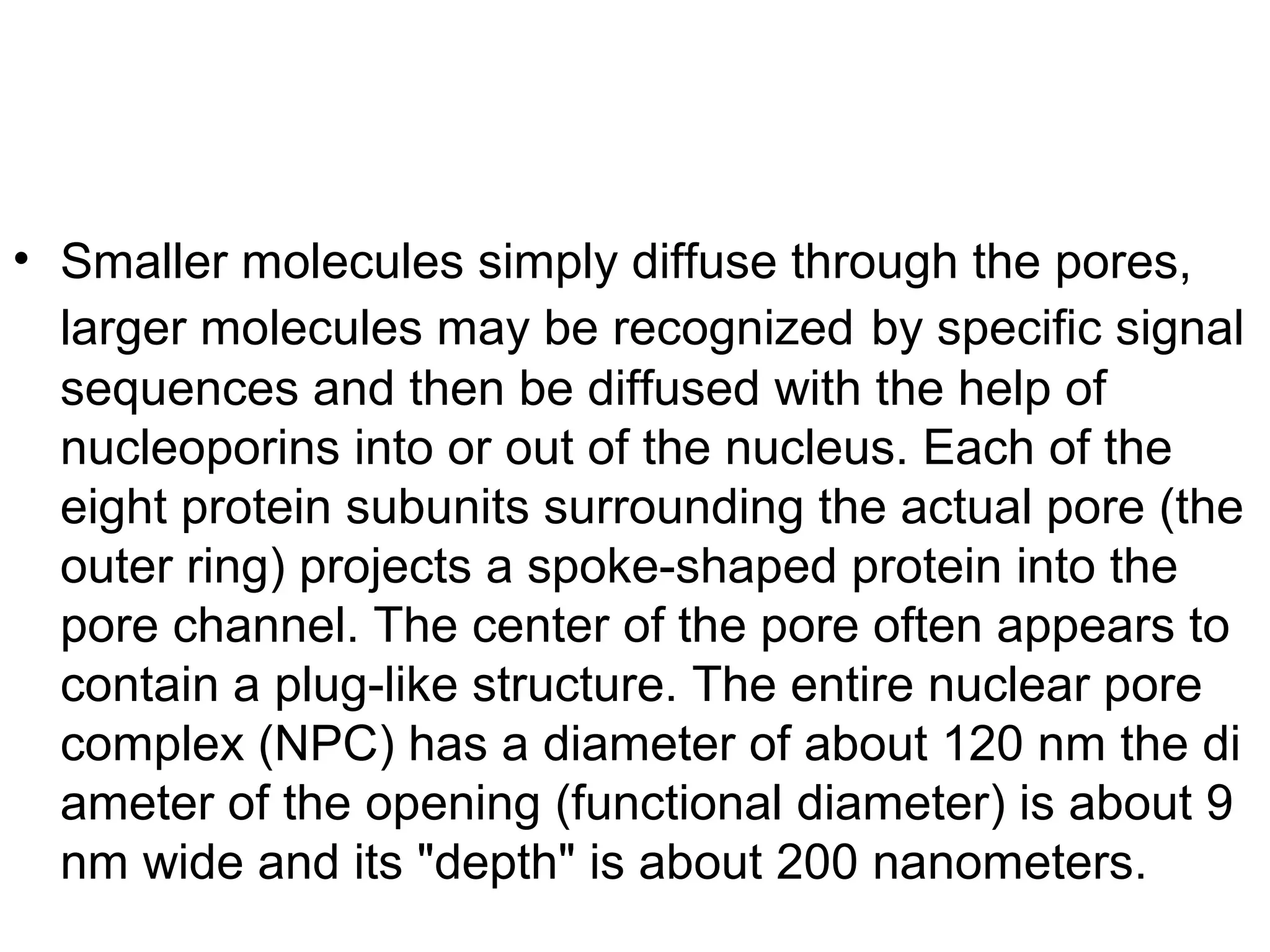 • Smaller molecules simply diffuse through the pores,
larger molecules may be recognized by specific signal
sequences and then be diffused with the help of
nucleoporins into or out of the nucleus. Each of the
eight protein subunits surrounding the actual pore (the
outer ring) projects a spoke-shaped protein into the
pore channel. The center of the pore often appears to
contain a plug-like structure. The entire nuclear pore
complex (NPC) has a diameter of about 120 nm the di
ameter of the opening (functional diameter) is about 9
nm wide and its "depth" is about 200 nanometers.
 