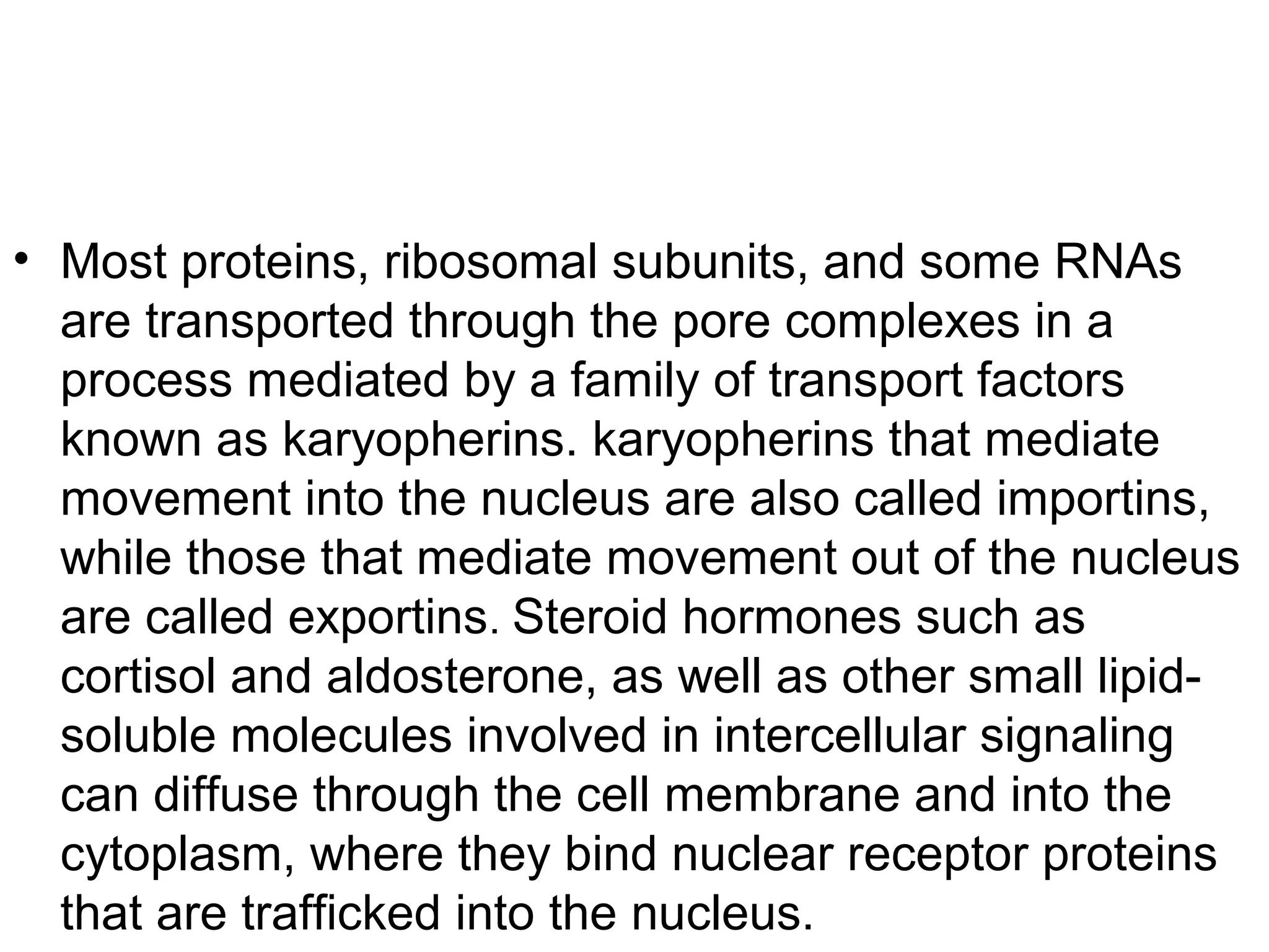 • Most proteins, ribosomal subunits, and some RNAs
are transported through the pore complexes in a
process mediated by a family of transport factors
known as karyopherins. karyopherins that mediate
movement into the nucleus are also called importins,
while those that mediate movement out of the nucleus
are called exportins. Steroid hormones such as
cortisol and aldosterone, as well as other small lipid-
soluble molecules involved in intercellular signaling
can diffuse through the cell membrane and into the
cytoplasm, where they bind nuclear receptor proteins
that are trafficked into the nucleus.
 