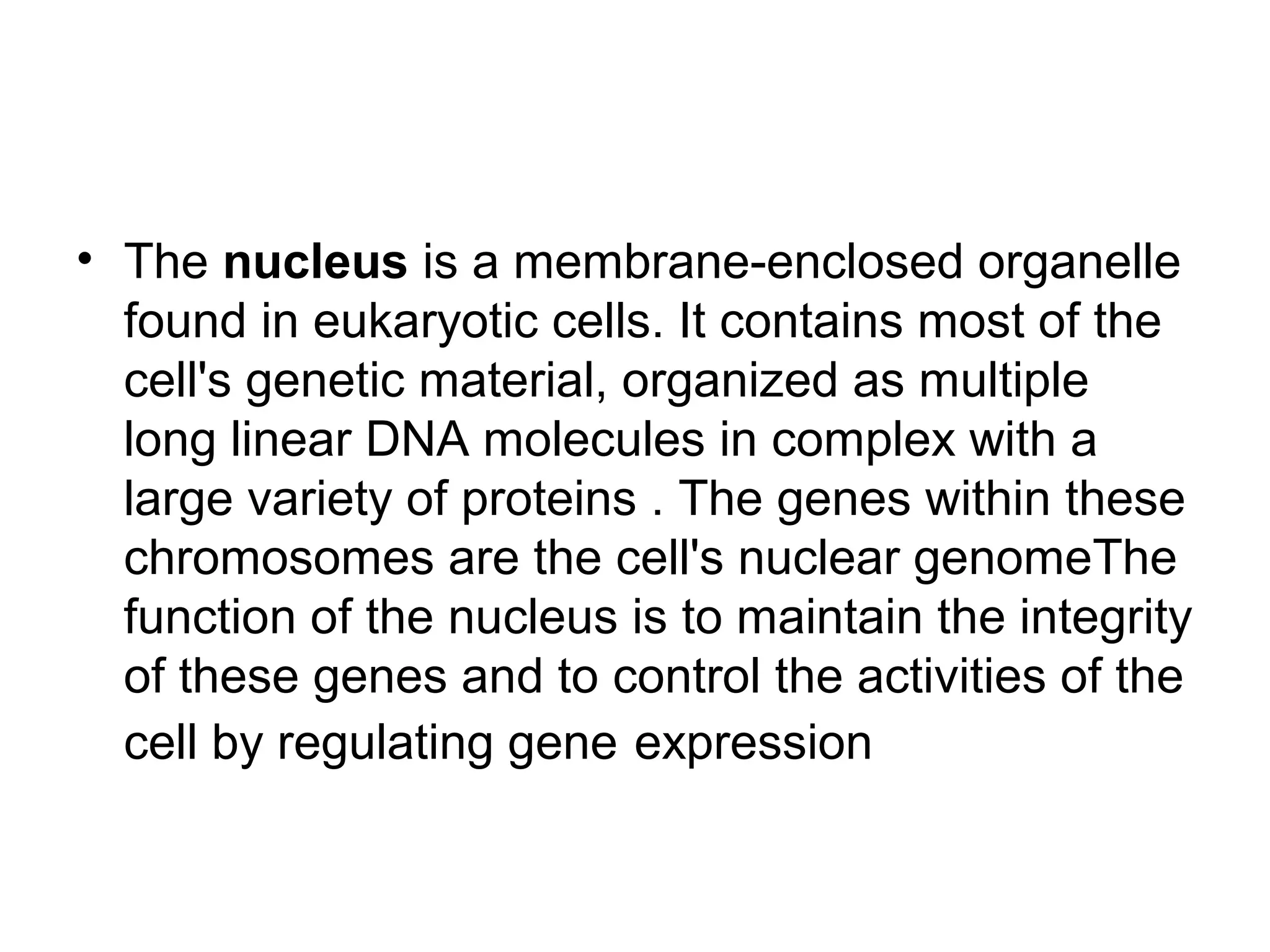 • The nucleus is a membrane-enclosed organelle
found in eukaryotic cells. It contains most of the
cell's genetic material, organized as multiple
long linear DNA molecules in complex with a
large variety of proteins . The genes within these
chromosomes are the cell's nuclear genomeThe
function of the nucleus is to maintain the integrity
of these genes and to control the activities of the
cell by regulating gene expression
 