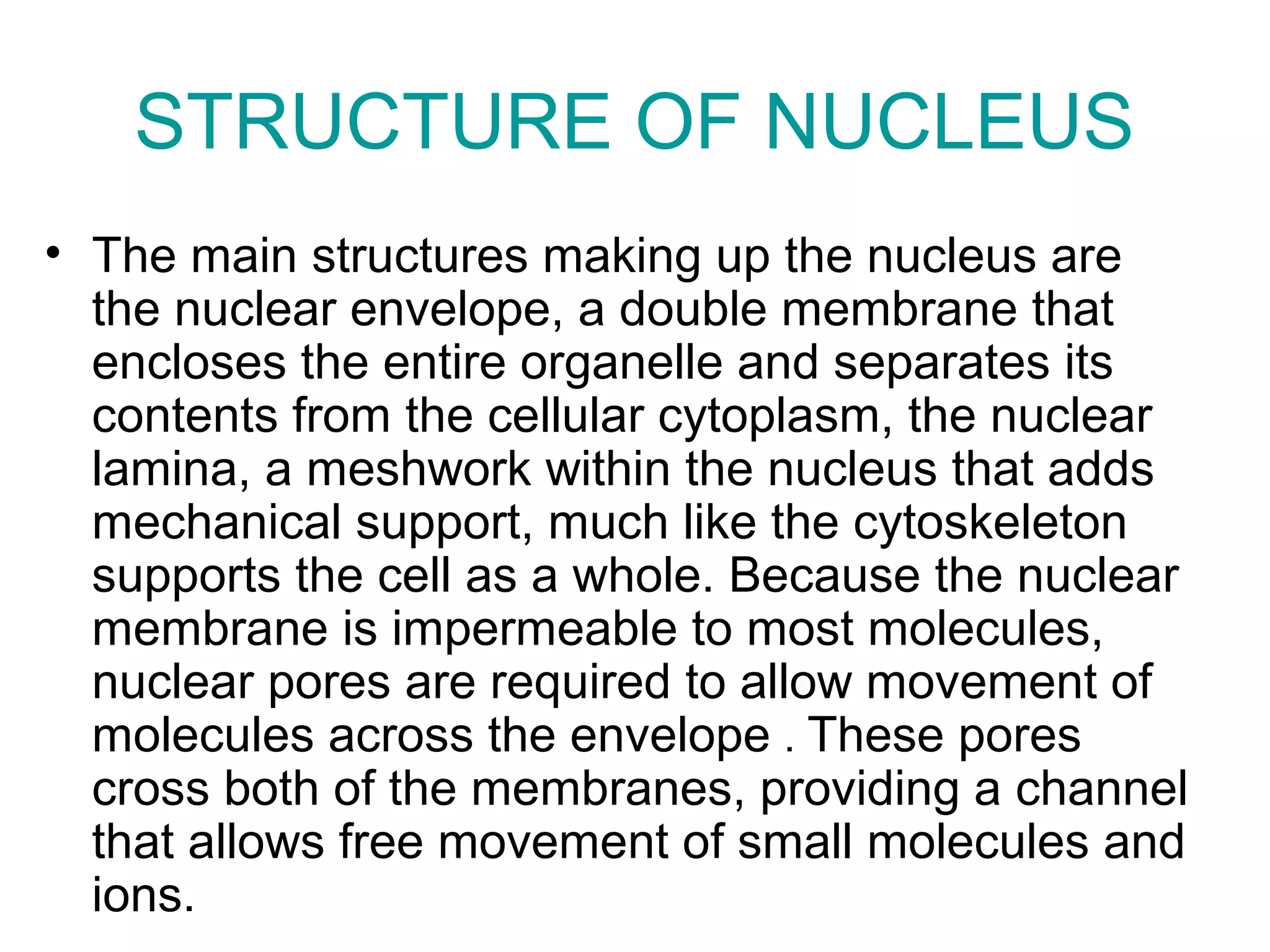 STRUCTURE OF NUCLEUS
• The main structures making up the nucleus are
the nuclear envelope, a double membrane that
encloses the entire organelle and separates its
contents from the cellular cytoplasm, the nuclear
lamina, a meshwork within the nucleus that adds
mechanical support, much like the cytoskeleton
supports the cell as a whole. Because the nuclear
membrane is impermeable to most molecules,
nuclear pores are required to allow movement of
molecules across the envelope . These pores
cross both of the membranes, providing a channel
that allows free movement of small molecules and
ions.
 
