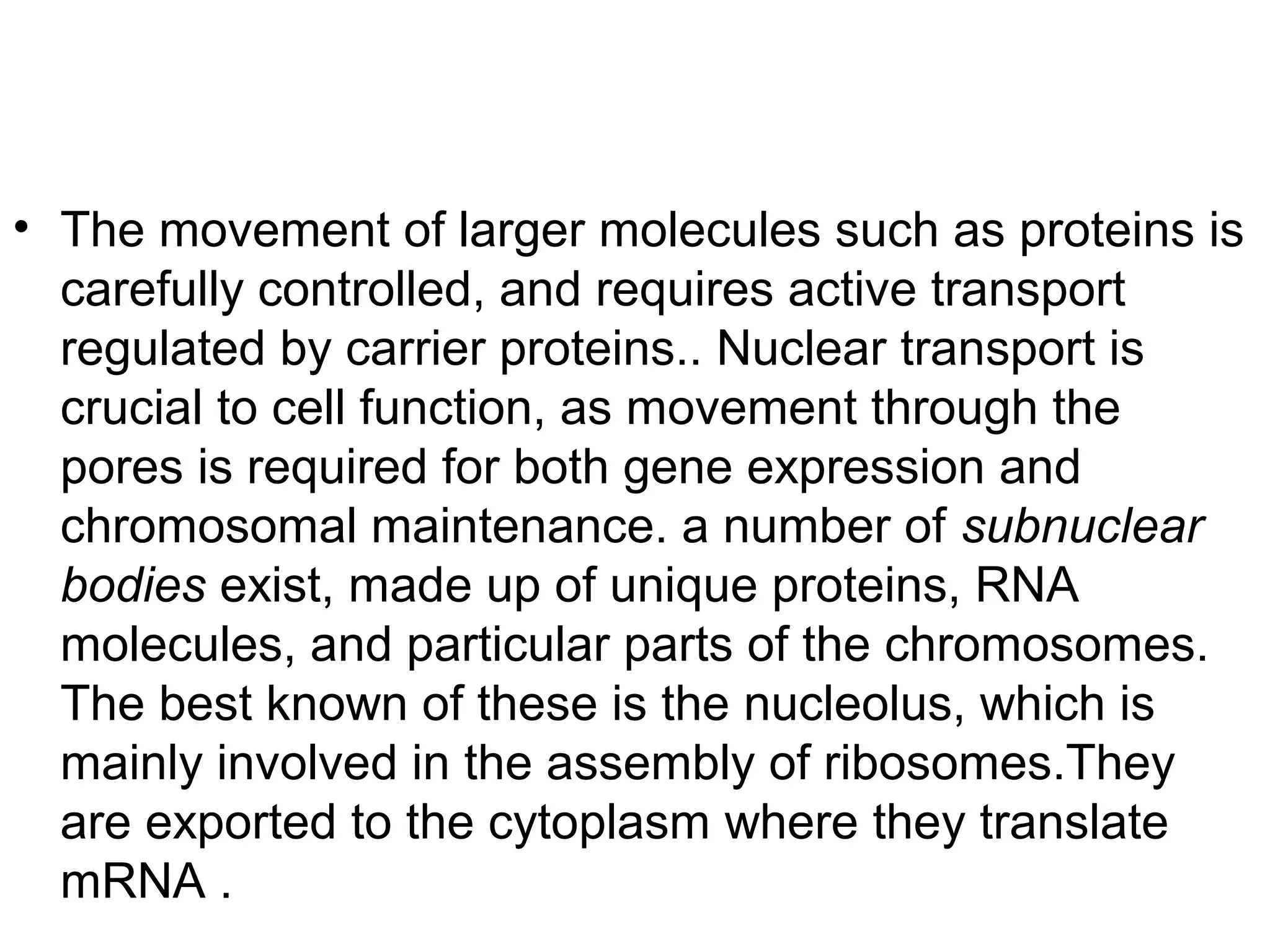 • The movement of larger molecules such as proteins is
carefully controlled, and requires active transport
regulated by carrier proteins.. Nuclear transport is
crucial to cell function, as movement through the
pores is required for both gene expression and
chromosomal maintenance. a number of subnuclear
bodies exist, made up of unique proteins, RNA
molecules, and particular parts of the chromosomes.
The best known of these is the nucleolus, which is
mainly involved in the assembly of ribosomes.They
are exported to the cytoplasm where they translate
mRNA .
 