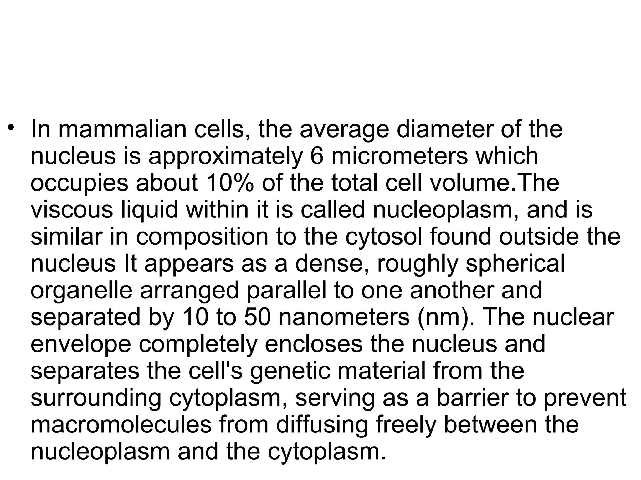 • In mammalian cells, the average diameter of the
nucleus is approximately 6 micrometers which
occupies about 10% of the total cell volume.The
viscous liquid within it is called nucleoplasm, and is
similar in composition to the cytosol found outside the
nucleus It appears as a dense, roughly spherical
organelle arranged parallel to one another and
separated by 10 to 50 nanometers (nm). The nuclear
envelope completely encloses the nucleus and
separates the cell's genetic material from the
surrounding cytoplasm, serving as a barrier to prevent
macromolecules from diffusing freely between the
nucleoplasm and the cytoplasm.
 