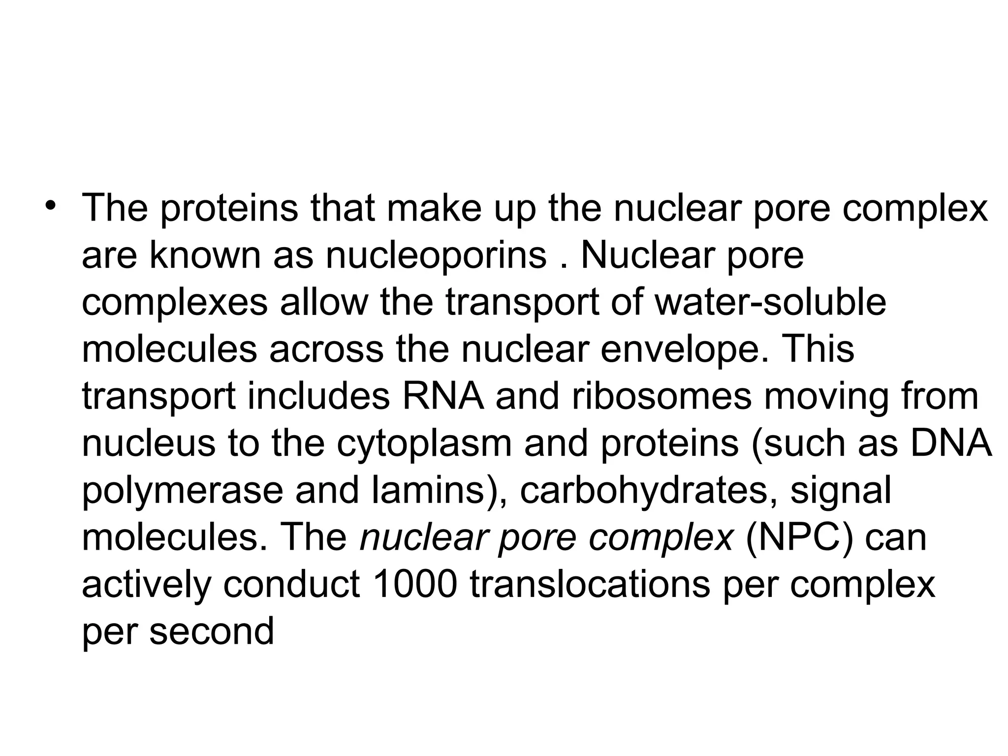 • The proteins that make up the nuclear pore complex
are known as nucleoporins . Nuclear pore
complexes allow the transport of water-soluble
molecules across the nuclear envelope. This
transport includes RNA and ribosomes moving from
nucleus to the cytoplasm and proteins (such as DNA
polymerase and lamins), carbohydrates, signal
molecules. The nuclear pore complex (NPC) can
actively conduct 1000 translocations per complex
per second
 