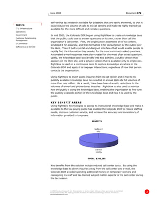 June 2008                                                                                               Document I72



                        self-service tax research available for questions that are easily answered, so that it
TOPICS                  could reduce the volume of calls to its call centers and make its highly trained tax
IT / Infrastructure     available for the more difficult and complex questions.
Operations
Government              In mid 2000, the Colorado DOR began using RightNow to create a knowledge base
Customer Relationship   that the public could use to answer questions on its own, rather than call the
Management
                        organization’s call center. First, the organization assembled all of its content,
E-Commerce
                        scrubbed it for accuracy, and then formatted it for consumption by the public over
Software as a Service
                        the Web. Then it built a portal and designed interfaces that would enable people to
                        rapidly find the information they needed for the most commonly asked questions.
                        Automated e-mail responses were also created for the most often asked questions.
                        Lastly, the knowledge base was divided into two portions, a public version that
                        appears on the Web site, and a private version that is available only to employees.
                        RightNow is used on a continuous basis to capture knowledge anywhere in the
                        Colorado DOR and apply it to taxpayer interactions, regardless of how that person
                        contacts the organization.

                        Using RightNow to divert public inquiries from its call center and e-mail to its
                        publicly available knowledge base has resulted in annual Web site hit volumes of
                        more than one million. As a result, there have been dramatic reductions to the
                        volumes of e-mail and phone-based inquiries. RightNow is also used to monitor
                        how the public is using the knowledge base, enabling the organization to fine tune
                        the publicly available portion of the knowledge base and how it is used by the
                        public.

                        KEY BENEFIT AREAS
                        Using RightNow Technologies to access its institutional knowledge base and make it
                        available to the tax-paying public has enabled the Colorado DOR to reduce staffing
                        needs, improve customer service, and increase the accuracy and consistency of
                        information provided to taxpayers.

                                                                                 BENEFITS




                                                                            TOTAL: $266,285


                        Key benefits from the solution include reduced call center costs. By using the
                        knowledge base to divert inquiries away from the call center and e-mail, the
                        Colorado DOR avoided spending additional money on temporary workers and
                        reassigning its staff and tax-trained subject matter experts to the call center during
                        the tax season.




                        © 2008 Nucleus Research, Inc. Reproduction in whole or part without written permission is prohibited.
                        Nucleus Research is the leading provider of bottom line-focused technology research and advice.
                                                                                                                                               2
                        NucleusResearch.com
 