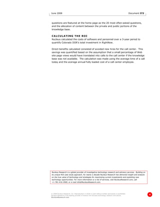 June 2008                                                                                               Document I72



questions are featured at the home page as the 20 most often-asked questions,
and the allocation of content between the private and public portions of the
knowledge base.

CALCULATING THE ROI
Nucleus calculated the costs of software and personnel over a 3-year period to
quantify Colorado DOR’s total investment in RightNow.

Direct benefits calculated consisted of avoided new hires for the call center. This
savings was quantified based on the assumption that a small percentage of Web
site page views would have translated into calls to the call center if the knowledge
base was not available. The calculation was made using the average time of a call
today and the average annual fully loaded cost of a call center employee.




Nucleus Research is a global provider of investigative technology research and advisory services. Building on
its unique ROI case study approach, for nearly a decade Nucleus Research has delivered insight and analysis
on the true value of technology and strategies for maximizing current investments and exploiting new
technology opportunities. For more information or a list of services, visit NucleusResearch.com, call
+1-781-416-2900, or e-mail info@NucleusResearch.com.




© 2008 Nucleus Research, Inc. Reproduction in whole or part without written permission is prohibited.
Nucleus Research is the leading provider of bottom line-focused technology research and advice.
                                                                                                                       4
NucleusResearch.com
 