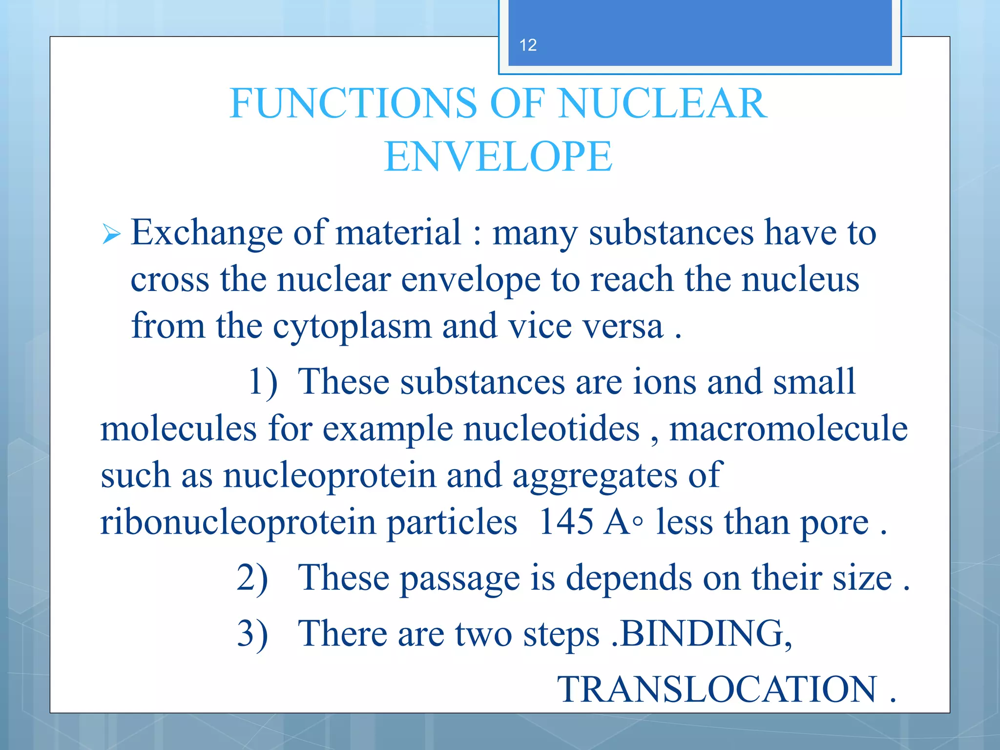 FUNCTIONS OF NUCLEAR
ENVELOPE
 Exchange of material : many substances have to
cross the nuclear envelope to reach the nucleus
from the cytoplasm and vice versa .
1) These substances are ions and small
molecules for example nucleotides , macromolecule
such as nucleoprotein and aggregates of
ribonucleoprotein particles 145 A◦ less than pore .
2) These passage is depends on their size .
3) There are two steps .BINDING,
TRANSLOCATION .
12
 