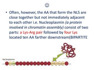 
• Often, however, the AA that form the NLS are
close together but not immediately adjacent
to each other i.e. Nucleoplasmin (a protein
involved in chromatin assembly) consist of two
parts: a Lys-Arg pair followed by four Lys
located ten AA farther downstream(BIPARTITE
 