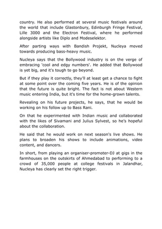 country. He also performed at several music festivals around
the world that include Glastonbury, Edinburgh Fringe Festival,
Lille 3000 and the Electron Festival, where he performed
alongside artists like Diplo and Modeselektor.
After parting ways with Bandish Projekt, Nucleya moved
towards producing bass-heavy music.
Nucleya says that the Bollywood industry is on the verge of
embracing 'cool and edgy numbers'. He added that Bollywood
is yet big, and it's tough to go beyond.
But if they play it correctly, they’ll at least get a chance to fight
at some point over the coming five years. He is of the opinion
that the future is quite bright. The fact is not about Western
music entering India, but it's time for the home-grown talents.
Revealing on his future projects, he says, that he would be
working on his follow up to Bass Rani.
On that he experimented with Indian music and collaborated
with the likes of Sivamani and Julius Sylvest, so he’s hopeful
about the collaboration.
He said that he would work on next season's live shows. He
plans to broaden his shows to include animations, video
content, and dancers.
In short, from playing an organiser-promoter-DJ at gigs in the
farmhouses on the outskirts of Ahmedabad to performing to a
crowd of 35,000 people at college festivals in Jalandhar,
Nucleya has clearly set the right trigger.
 