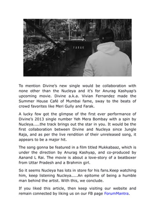 To mention Divine’s new single would be collaboration with
none other than the Nucleya and it’s for Anurag Kashyap’s
upcoming movie. Divine a.k.a. Vivian Fernandez made the
Summer House Café of Mumbai fame, sway to the beats of
crowd favorites like Meri Gully and Farak.
A lucky few got the glimpse of the first ever performance of
Divine’s 2013 single number Yeh Mera Bombay with a spin by
Nucleya.....the track brings out the star in you. It would be the
first collaboration between Divine and Nucleya since Jungle
Raja, and as per the live rendition of their unreleased song, it
appears to be a major hit.
The song gonna be featured in a film titled Mukkabaaz, which is
under the direction by Anurag Kashyap, and co-produced by
Aanand L Rai. The movie is about a love-story of a beatboxer
from Uttar Pradesh and a Brahmin girl.
So it seems Nucleya has lots in store for his fans.Keep watching
him, keep listening Nucleya.....An epitome of being a humble
man behind the artist. With this, we conclude.
If you liked this article, then keep visiting our website and
remain connected by liking us on our FB page ForumMantra.
 