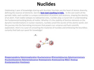 Nuclides
Celebrating 1 year of knowledge-sharing with Nuclides! Nuclides are the heart of atomic diversity,
defining the essence of elements. Get the best neet coaching in India . In the vast realm of the
periodic table, each nuclide is a unique combination of protons and neutrons, shaping the identity
of an atom. From stable isotopes to radioactive ones, nuclides play a crucial role in understanding
the fundamental building blocks of matter. Whether it's the stability of familiar elements or the
dynamic transformations in nuclear reactions, nuclides unveil the secrets of the atomic world. Join
the journey into the fascinating microcosm that powers our universe and fuels scientific
exploration. Here's to a year of unraveling the mysteries of nuclides and embracing the boundless
curiosity that fuels our quest for knowledge!
#toppersacademy #atomicexploration #nuclearscience #ElementalJourney #atomicanniversary
#nucleardiscoveries #elementalessence #neetaspirants #neetcoaching #NEET #neetug
#neetpreparation #neetexam
 