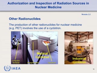 Authorization and Inspection of Radiation Sources in
Nuclear Medicine
Module 2.2
10
Industrial
cyclotron
Medical
Cyclotron
The production of other radionuclides for nuclear medicine
(e.g. PET) involves the use of a cyclotron.
Other Radionuclides
 