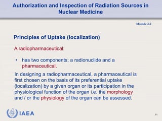 Authorization and Inspection of Radiation Sources in
Nuclear Medicine
Module 2.2
11
• has two components; a radionuclide and a
pharmaceutical.
Principles of Uptake (localization)
A radiopharmaceutical:
In designing a radiopharmaceutical, a pharmaceutical is
first chosen on the basis of its preferential uptake
(localization) by a given organ or its participation in the
physiological function of the organ i.e. the morphology
and / or the physiology of the organ can be assessed.
 