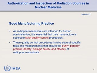 Authorization and Inspection of Radiation Sources in
Nuclear Medicine
Module 2.2
12
• As radiopharmaceuticals are intended for human
administration, it is essential that their manufacture is
subject to strict quality control procedures.
• These quality control procedures involve several specific
tests and measurements that ensure the purity, potency,
product identity, biologic safety, and efficacy of
radiopharmaceuticals.
Good Manufacturing Practice
 