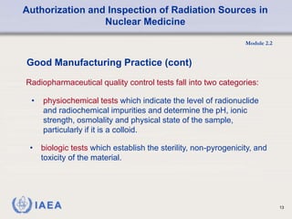 Authorization and Inspection of Radiation Sources in
Nuclear Medicine
Module 2.2
13
• physiochemical tests which indicate the level of radionuclide
and radiochemical impurities and determine the pH, ionic
strength, osmolality and physical state of the sample,
particularly if it is a colloid.
Good Manufacturing Practice (cont)
Radiopharmaceutical quality control tests fall into two categories:
• biologic tests which establish the sterility, non-pyrogenicity, and
toxicity of the material.
 