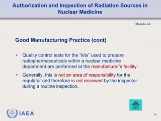 Authorization and Inspection of Radiation Sources in
Nuclear Medicine
Module 2.2
14
• Quality control tests for the “kits” used to prepare
radiopharmaceuticals within a nuclear medicine
department are performed at the manufacturer’s facility.
• Generally, this is not an area of responsibility for the
regulator and therefore is not reviewed by the inspector
during a routine inspection.
Good Manufacturing Practice (cont)
 