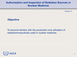 Authorization and Inspection of Radiation Sources in
Nuclear Medicine
Module 2.2
2
Objective
To become familiar with the production and utilization of
radiopharmaceuticals used in nuclear medicine.
 