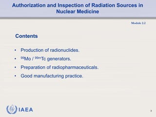 Authorization and Inspection of Radiation Sources in
Nuclear Medicine
Module 2.2
3
Contents
• Production of radionuclides.
• 99Mo / 99mTc generators.
• Preparation of radiopharmaceuticals.
• Good manufacturing practice.
 