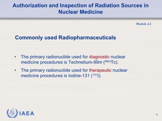 Authorization and Inspection of Radiation Sources in
Nuclear Medicine
Module 2.2
4
• The primary radionuclide used for diagnostic nuclear
medicine procedures is Technetium-99m (99mTc).
• The primary radionuclide used for therapeutic nuclear
medicine procedures is Iodine-131 (131I).
Commonly used Radiopharmaceuticals
 