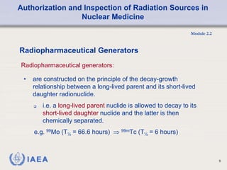 Authorization and Inspection of Radiation Sources in
Nuclear Medicine
Module 2.2
5
• are constructed on the principle of the decay-growth
relationship between a long-lived parent and its short-lived
daughter radionuclide.
 i.e. a long-lived parent nuclide is allowed to decay to its
short-lived daughter nuclide and the latter is then
chemically separated.
e.g. 99Mo (T½ = 66.6 hours)  99mTc (T½ = 6 hours)
Radiopharmaceutical Generators
Radiopharmaceutical generators:
 
