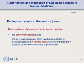 Authorization and Inspection of Radiation Sources in
Nuclear Medicine
Module 2.2
6
• are easily transportable; and
• can serve as sources of short-lived radionuclides in
institutions located in remote areas where contracting the
services of a radiopharmacy is impracticable.
Radiopharmaceutical Generators (cont)
The importance of generators lies in the fact that they:
 