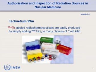 Authorization and Inspection of Radiation Sources in
Nuclear Medicine
Module 2.2
7
Technetium 99m
99mTc labeled radiopharmaceuticals are easily produced
by simply adding 99mTcO4 to many choices of “cold kits”.
 