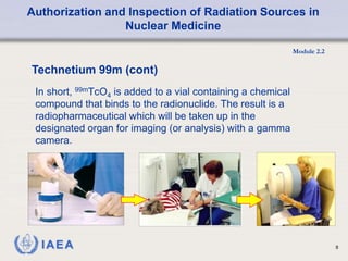 Authorization and Inspection of Radiation Sources in
Nuclear Medicine
Module 2.2
8
In short, 99mTcO4 is added to a vial containing a chemical
compound that binds to the radionuclide. The result is a
radiopharmaceutical which will be taken up in the
designated organ for imaging (or analysis) with a gamma
camera.
Technetium 99m (cont)
 