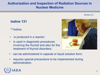 Authorization and Inspection of Radiation Sources in
Nuclear Medicine
Module 2.2
9
• is produced in a reactor;
Iodine 131
131Iodine:
• is used in diagnostic procedures
involving the thyroid and also for the
treatment of thyroid disorders;
• can be administered in capsule or liquid solution form;
• requires special precautions to be implemented during
administration.
 