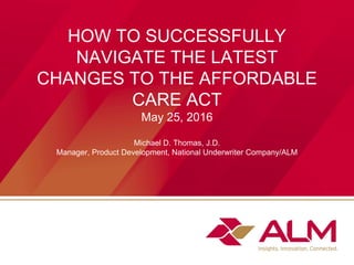 HOW TO SUCCESSFULLY
NAVIGATE THE LATEST
CHANGES TO THE AFFORDABLE
CARE ACT
May 25, 2016
Michael D. Thomas, J.D.
Manager, Product Development, National Underwriter Company/ALM
 