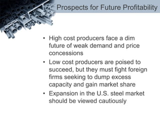 Prospects for Future Profitability
• High cost producers face a dim
future of weak demand and price
concessions
• Low cost producers are poised to
succeed, but they must fight foreign
firms seeking to dump excess
capacity and gain market share
• Expansion in the U.S. steel market
should be viewed cautiously
 