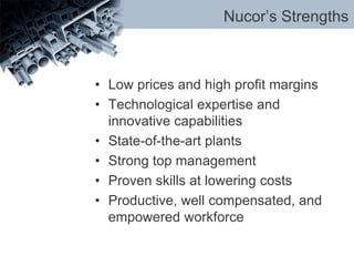 Nucor’s Strengths
• Low prices and high profit margins
• Technological expertise and
innovative capabilities
• State-of-the-art plants
• Strong top management
• Proven skills at lowering costs
• Productive, well compensated, and
empowered workforce
 