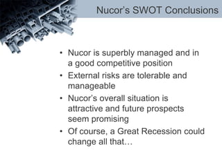 Nucor’s SWOT Conclusions
• Nucor is superbly managed and in
a good competitive position
• External risks are tolerable and
manageable
• Nucor’s overall situation is
attractive and future prospects
seem promising
• Of course, a Great Recession could
change all that…
 