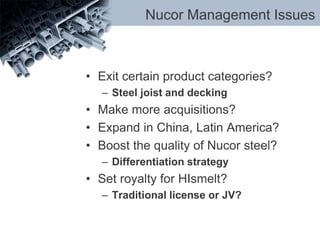 Nucor Management Issues
• Exit certain product categories?
– Steel joist and decking
• Make more acquisitions?
• Expand in China, Latin America?
• Boost the quality of Nucor steel?
– Differentiation strategy
• Set royalty for HIsmelt?
– Traditional license or JV?
 