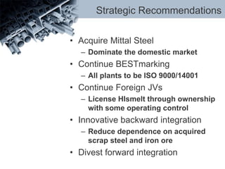 Strategic Recommendations
• Acquire Mittal Steel
– Dominate the domestic market
• Continue BESTmarking
– All plants to be ISO 9000/14001
• Continue Foreign JVs
– License HIsmelt through ownership
with some operating control
• Innovative backward integration
– Reduce dependence on acquired
scrap steel and iron ore
• Divest forward integration
 