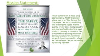 Mission Statement:
"Nucor Corporation is made up of
approximately 20,000 teammates
whose goal is to "Take Care of Our
Customers." We are accomplishing
this by being the safest, highest
quality, lowest cost, most productive
and most profitable steel and steel
products company in the world. We
are committed to doing this while
being cultural and environmental
stewards in our communities where
we live and work. We are succeeding
by working together. "
 