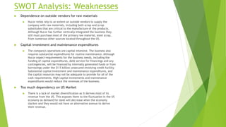 SWOT Analysis: Weaknesses
 Dependence on outside vendors for raw materials
 Nucor relies rely to an extent on outside vendors to supply the
company with raw materials, including both scrap and scrap
substitutes that are critical to the manufacture of the products.
Although Nucor has further vertically integrated the business they
still must purchase most of the primary raw material, steel scrap,
from numerous other sources located throughout the US.
 Capital investment and maintenance expenditures
 The company's operations are capital intensive. The business also
requires substantial expenditures for routine maintenance. Although
Nucor expect requirements for the business needs, including the
funding of capital expenditures, debt service for financings and any
contingencies, will be financed by internally generated funds or from
borrowings under the $1.5 billion unsecured revolving credit facility.
Substantial capital investment and maintenance expenditures, and
the capital resources may not be adequate to provide for all of the
cash requirements. High capital investments and maintenance
expenditures would reduce the revenues of the business.
 Too much dependency on US Market
 There is a lack of market diversification as it derives most of its
revenue from the US. This exposes them to the fluctuation in the US
economy as demand for steel will decrease when the economy
slacken and they would not have an alternative avenue to derive
their revenue.
 