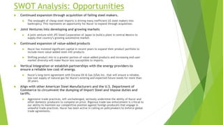 SWOT Analysis: Opportunities
 Continued expansion through acquisition of failing steel makers.
 The onslaught of cheap steel imports is driving many inefficient US steel makers into
bankruptcy. This represents an opportunity for Nucor to expand through acquisition.
 Joint Ventures into developing and growing markets
 A joint venture with JFE Steel Corporation of Japan to build a plant in central Mexico to
supply that country’s growing automotive market.
 Continued expansion of value-added products
 Nucor has invested significant capital in recent years to expand their product portfolio to
include more value-added steel mill products
 Shifting product mix to a greater portion of value-added products and increasing end-user
market diversity will make Nucor less susceptible to imports.
 Vertical Integration or establish partnerships with the energy providers to
ensure a reliable low cost of energy.
 Nucor’s long-term agreement with Encana Oil & Gas (USA) Inc. that will ensure a reliable,
low cost supply of natural gas for Nucor's existing and expected future needs for more than
20 years.
 Align with other American Steel Manufacturers and the U.S. Department of
Commerce to circumvent the dumping of Import Steel and impose duties and
tariffs.
 Aggressive trade practices, left unchallenged, seriously undermine the ability of Nucor and
other domestic producers to compete on price. Rigorous trade law enforcement is critical to
our ability to maintain our competitive position against foreign producers that engage in
unlawful trade practices. Nucor has been active in calling on policymakers to enforce global
trade agreements.
 