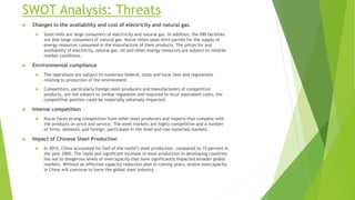 SWOT Analysis: Threats
 Changes in the availability and cost of electricity and natural gas.
 Steel mills are large consumers of electricity and natural gas. In addition, the DRI facilities
are also large consumers of natural gas. Nucor relies upon third parties for the supply of
energy resources consumed in the manufacture of their products. The prices for and
availability of electricity, natural gas, oil and other energy resources are subject to volatile
market conditions.
 Environmental compliance
 The operations are subject to numerous federal, state and local laws and regulations
relating to protection of the environment
 Competitors, particularly foreign steel producers and manufacturers of competitive
products, are not subject to similar regulation and required to incur equivalent costs, the
competitive position could be materially adversely impacted.
 Intense competition
 Nucor faces strong competition from other steel producers and imports that compete with
the products on price and service. The steel markets are highly competitive and a number
of firms, domestic and foreign, participate in the steel and raw materials markets.
 Impact of Chinese Steel Production
 In 2015, China accounted for half of the world’s steel production, compared to 15 percent in
the year 2000. The rapid and significant increase in steel production in developing countries
has led to dangerous levels of overcapacity that have significantly impacted broader global
markets. Without an effective capacity reduction plan in coming years, severe overcapacity
in China will continue to harm the global steel industry.
 
