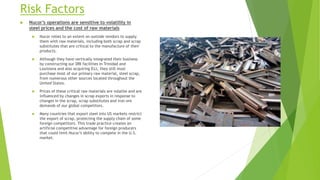 Risk Factors
 Nucor’s operations are sensitive to volatility in
steel prices and the cost of raw materials
 Nucor relies to an extent on outside vendors to supply
them with raw materials, including both scrap and scrap
substitutes that are critical to the manufacture of their
products.
 Although they have vertically integrated their business
by constructing our DRI facilities in Trinidad and
Louisiana and also acquiring DJJ, they still must
purchase most of our primary raw material, steel scrap,
from numerous other sources located throughout the
United States.
 Prices of these critical raw materials are volatile and are
influenced by changes in scrap exports in response to
changes in the scrap, scrap substitutes and iron ore
demands of our global competitors.
 Many countries that export steel into US markets restrict
the export of scrap, protecting the supply chain of some
foreign competitors. This trade practice creates an
artificial competitive advantage for foreign producers
that could limit Nucor’s ability to compete in the U.S.
market.
 