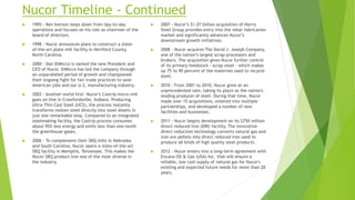 Nucor Timeline - Continued
 1995 - Ken Iverson steps down from day-to-day
operations and focuses on his role as chairman of the
board of directors.
 1998 - Nucor announces plans to construct a state-
of-the-art plate mill facility in Hertford County,
North Carolina.
 2000 - Dan DiMicco is named the new President and
CEO of Nucor. DiMicco has led the company through
an unparalleled period of growth and championed
their ongoing fight for fair trade practices to save
American jobs and our U.S. manufacturing industry.
 2002 - Another world first: Nucor’s Castrip micro mill
goes on-line in Crawfordsville, Indiana. Producing
Ultra-Thin Cast Steel (UCS), the process instantly
transforms molten steel directly into steel sheets in
just one remarkable step. Compared to an integrated
steelmaking facility, the Castrip process consumes
about 95% less energy and emits less than one-tenth
the greenhouse gases.
 2006 - To complement their SBQ mills in Nebraska
and South Carolina, Nucor opens a state-of-the-art
SBQ facility in Memphis, Tennessee. This makes the
Nucor SBQ product line one of the most diverse in
the industry.
 2007 - Nucor’s $1.07 billion acquisition of Harris
Steel Group provides entry into the rebar fabrication
market and significantly advances Nucor’s
downstream growth initiatives.
 2008 - Nucor acquires The David J. Joseph Company,
one of the nation’s largest scrap processors and
brokers. The acquisition gives Nucor further control
of its primary feedstock - scrap steel - which makes
up 75 to 90 percent of the materials used to recycle
steel.
 2010 - From 2001 to 2010, Nucor grew at an
unprecedented rate, taking its place as the nation's
leading producer of steel. During that time, Nucor
made over 15 acquisitions, entered into multiple
partnerships, and developed a number of new
facilities and businesses.
 2011 - Nucor begins development on its $750 million
direct reduced iron (DRI) facility. The innovative
direct reduction technology converts natural gas and
iron ore pellets into direct reduced iron used to
produce all kinds of high quality steel products.
 2012 - Nucor enters into a long-term agreement with
Encana Oil & Gas (USA) Inc. that will ensure a
reliable, low cost supply of natural gas for Nucor's
existing and expected future needs for more than 20
years.
 