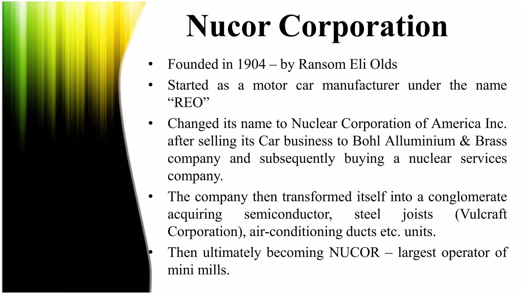 Nucor Corporation
• Founded in 1904 – by Ransom Eli Olds
• Started as a motor car manufacturer under the name
  “REO”
• Changed its name to Nuclear Corporation of America Inc.
  after selling its Car business to Bohl Alluminium & Brass
  company and subsequently buying a nuclear services
  company.
• The company then transformed itself into a conglomerate
  acquiring      semiconductor,     steel joists   (Vulcraft
  Corporation), air-conditioning ducts etc. units.
• Then ultimately becoming NUCOR – largest operator of
  mini mills.
 