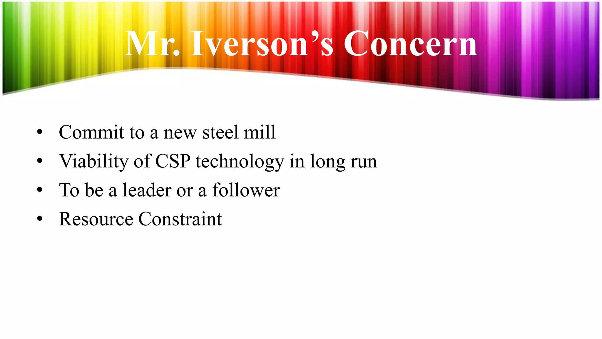 Mr. Iverson’s Concern

•   Commit to a new steel mill
•   Viability of CSP technology in long run
•   To be a leader or a follower
•   Resource Constraint
 