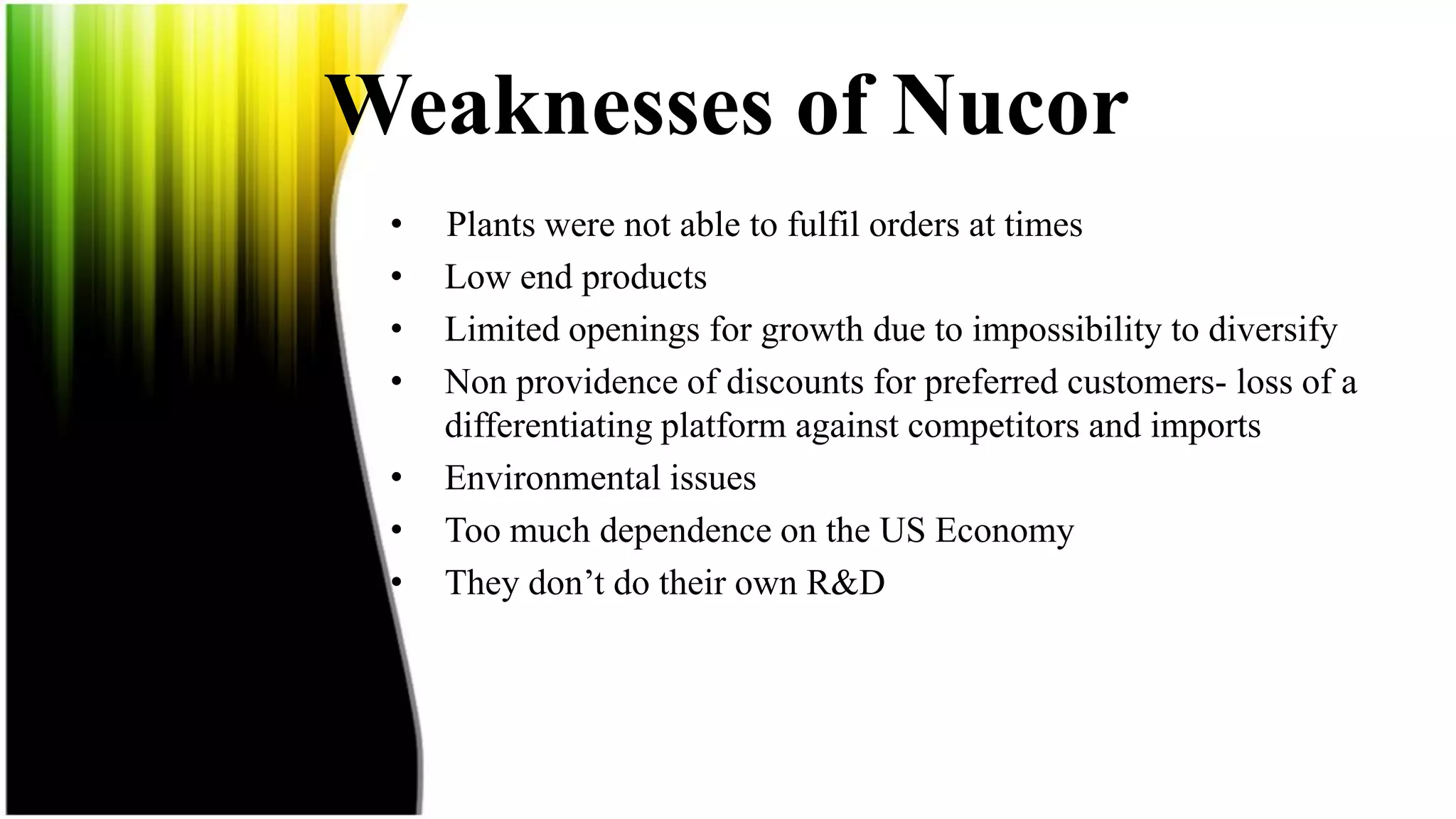 Weaknesses of Nucor
 •   Plants were not able to fulfil orders at times
 •   Low end products
 •   Limited openings for growth due to impossibility to diversify
 •   Non providence of discounts for preferred customers- loss of a
     differentiating platform against competitors and imports
 •   Environmental issues
 •   Too much dependence on the US Economy
 •   They don’t do their own R&D
 