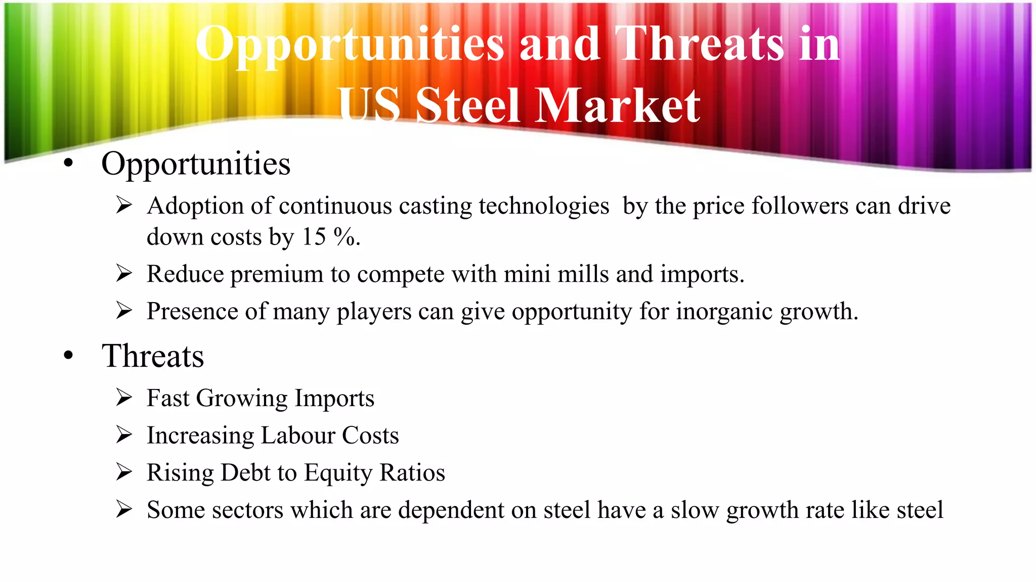 Opportunities and Threats in
                US Steel Market
• Opportunities
    Adoption of continuous casting technologies by the price followers can drive
     down costs by 15 %.
    Reduce premium to compete with mini mills and imports.
    Presence of many players can give opportunity for inorganic growth.
• Threats
      Fast Growing Imports
      Increasing Labour Costs
      Rising Debt to Equity Ratios
      Some sectors which are dependent on steel have a slow growth rate like steel
 