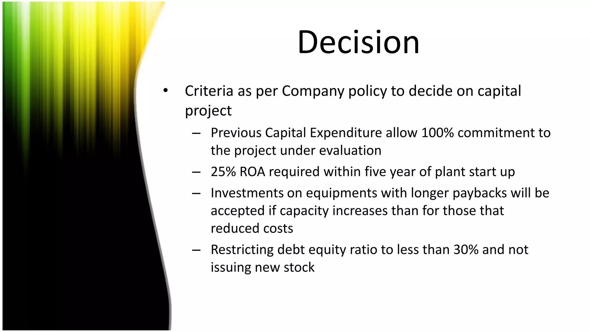 Decision
• Criteria as per Company policy to decide on capital
  project
    – Previous Capital Expenditure allow 100% commitment to
      the project under evaluation
    – 25% ROA required within five year of plant start up
    – Investments on equipments with longer paybacks will be
      accepted if capacity increases than for those that
      reduced costs
    – Restricting debt equity ratio to less than 30% and not
      issuing new stock
 
