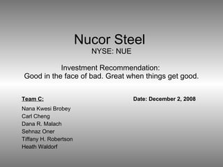 Nucor Steel  NYSE: NUE Investment Recommendation:  Good in the face of bad. Great when things get good. Team C: Date: December 2, 2008 Nana Kwesi Brobey Carl Cheng Dana R. Malach Sehnaz Oner Tiffany H. Robertson Heath Waldorf 