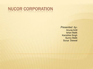 NUCOR CORPORATION Presented  by- AnurajAntil Ishan Malik Kanishka Singh Sunny Malik Surya  Deswal 