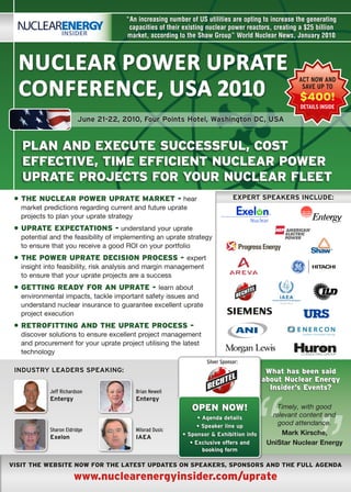 “An increasing number of US utilities are opting to increase the generating
                                       capacities of their existing nuclear power reactors, creating a $25 billion
                                      market, according to the Shaw Group” World Nuclear News, January 2010



  Nuclear Power uPrate
  coNfereNce, uSa 2010
                                                                                                    ACT NOW AND
                                                                                                     SAVE UP TO
                                                                                                    $400!
                                                                                                    DETAILS INSIDE

                        June 21-22, 2010, Four points Hotel, Washington Dc, usA


   pLAN ANd ExECuTE suCCEssfuL, CosT
   EffECTiVE, TimE EffiCiENT NuCLEAr powEr
   uprATE projECTs for your NuCLEAr fLEET
 • ThE NuCLEAr powEr uprATE mArkET - hear                                      ExpERT spEAkERs INcluDE:
   market predictions regarding current and future uprate
   projects to plan your uprate strategy
 • uprATE ExpECTATioNs - understand your uprate
   potential and the feasibility of implementing an uprate strategy
   to	ensure	that	you	receive	a	good	ROI	on	your	portfolio
 • ThE powEr uprATE dECisioN proCEss - expert
   insight into feasibility, risk analysis and margin management
   to ensure that your uprate projects are a success
 • GETTiNG rEAdy for AN uprATE - learn about
   environmental impacts, tackle important safety issues and
   understand nuclear insurance to guarantee excellent uprate
   project execution
 • rETrofiTTiNG ANd ThE uprATE proCEss -
   discover solutions to ensure excellent project management
   and procurement for your uprate project utilising the latest
   technology
                                                                   Silver Sponsor:
 INDusTRY lEADERs spEAkING:                                                              what has been said
                                                                                        about Nuclear Energy




                                                                                     “
            Jeff Richardson              Brian Newell
                                                                                          insider’s Events?
            Entergy                      Entergy
                                                             opEN Now!                      Timely, with good
                                                                • Agenda details          relevant content and
                                                                • speaker line up
                                                                                            good attendance.
            Sharon Eldridge              Milorad Dusic
                                                          • sponsor & Exhibition info        Mark	Kirsche,
            Exelon                       IAEA
                                                             • Exclusive offers and      UniStar	Nuclear	Energy
                                                                  booking form

VisiT ThE wEbsiTE Now for ThE LATEsT updATEs oN spEAkErs, spoNsors ANd ThE fuLL AGENdA

                       www.nuclearenergyinsider.com/uprate
 