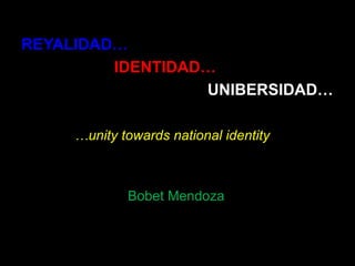 REYALIDAD… IDENTIDAD… UNIBERSIDAD… …unity towards national identity Bobet Mendoza 